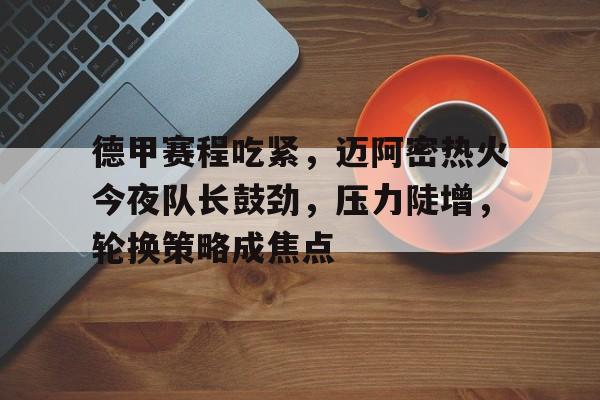 英雄联盟投注-包含德甲赛程吃紧，迈阿密热火今夜队长鼓劲，压力陡增，轮换策略成焦点的词条